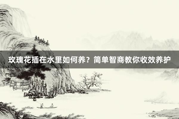 玫瑰花插在水里如何养？简单智商教你收效养护