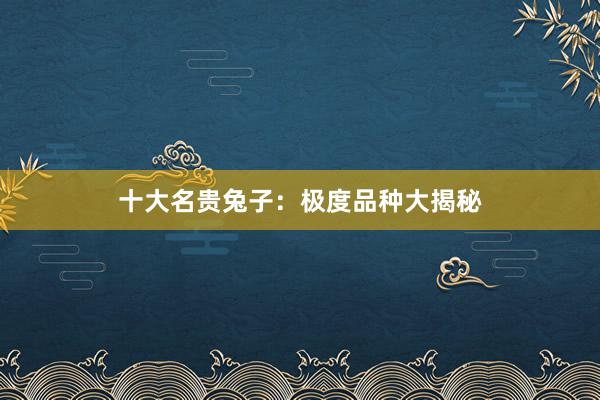 十大名贵兔子：极度品种大揭秘
